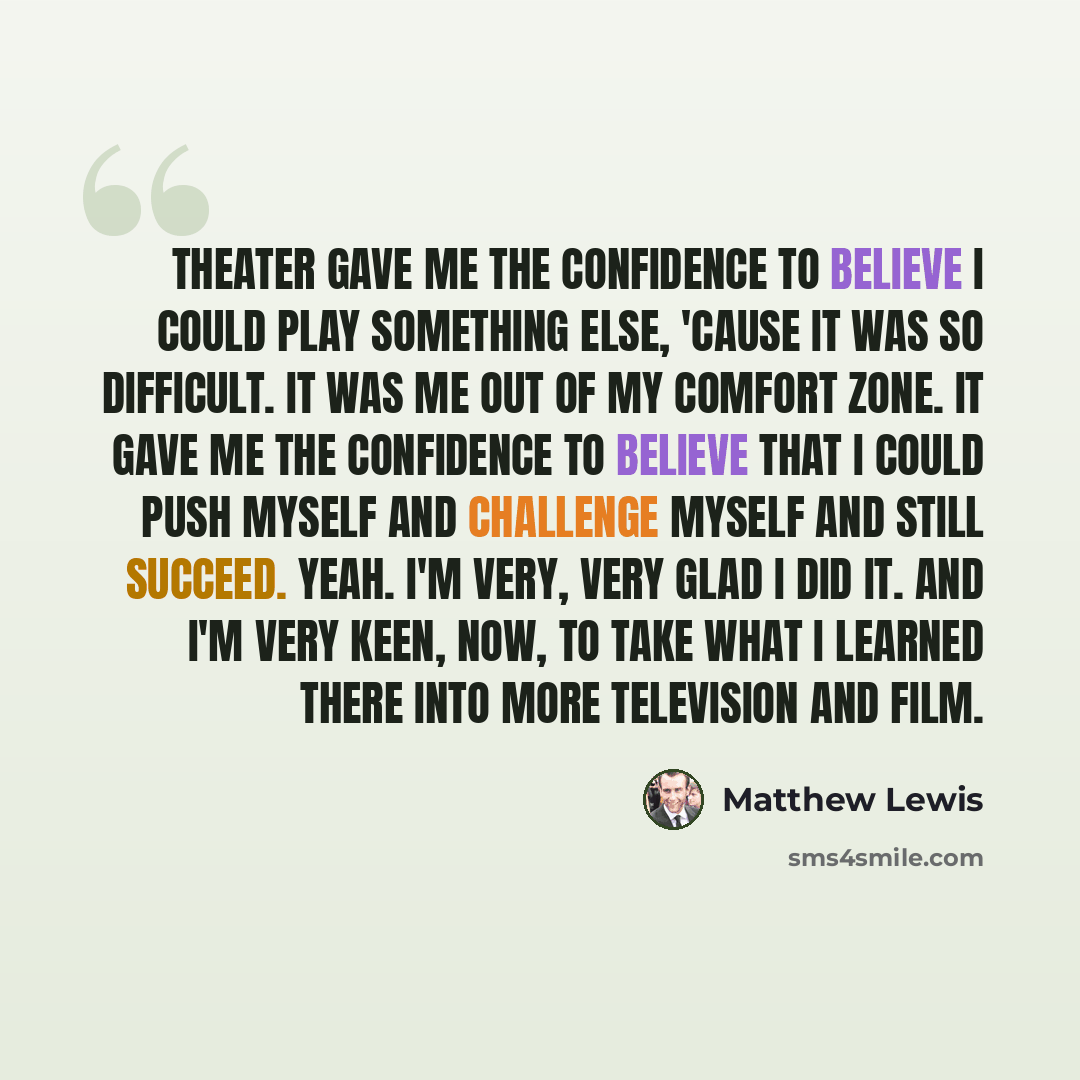 “Theater gave me the confidence to believe I could play something else, 'cause it was so difficult. It was me out of my comfort zone. It gave me the confidence to believe that I could push myself and challenge myself and still succeed. Yeah. I'm very, very glad I did it. And I'm very keen, now, to…” quote by Matthew Lewis