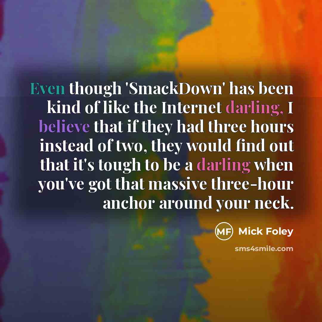 “Even though 'SmackDown' has been kind of like the Internet darling, I believe that if they had three hours instead of two, they would find out that it's tough to be a darling when you've got that massive three-hour anchor around your neck.” quote by Mick Foley