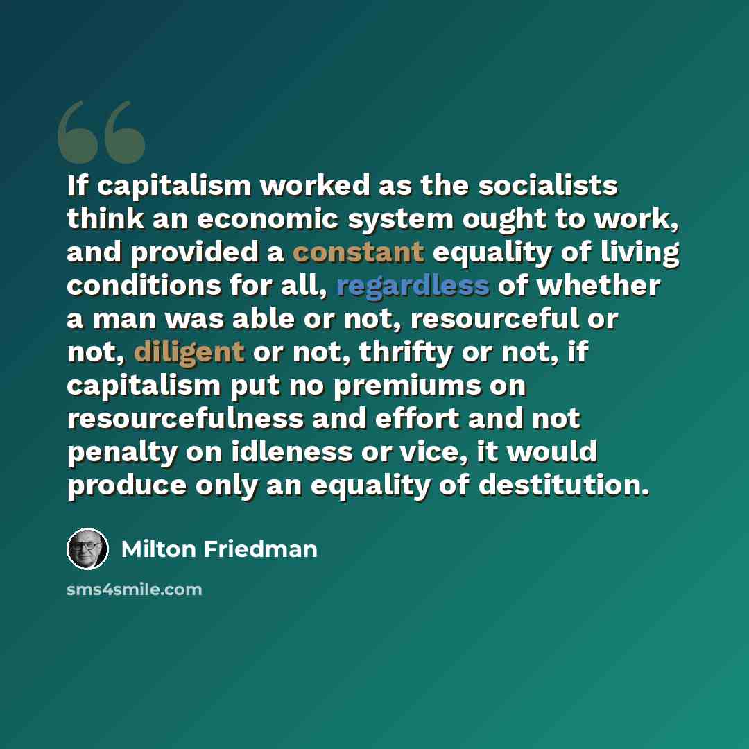 “If capitalism worked as the socialists think an economic system ought to work, and provided a constant equality of living conditions for all, regardless of whether a man was able or not, resourceful or not, diligent or not, thrifty or not, if capitalism put no premiums on resourcefulness and…” quote by Milton Friedman