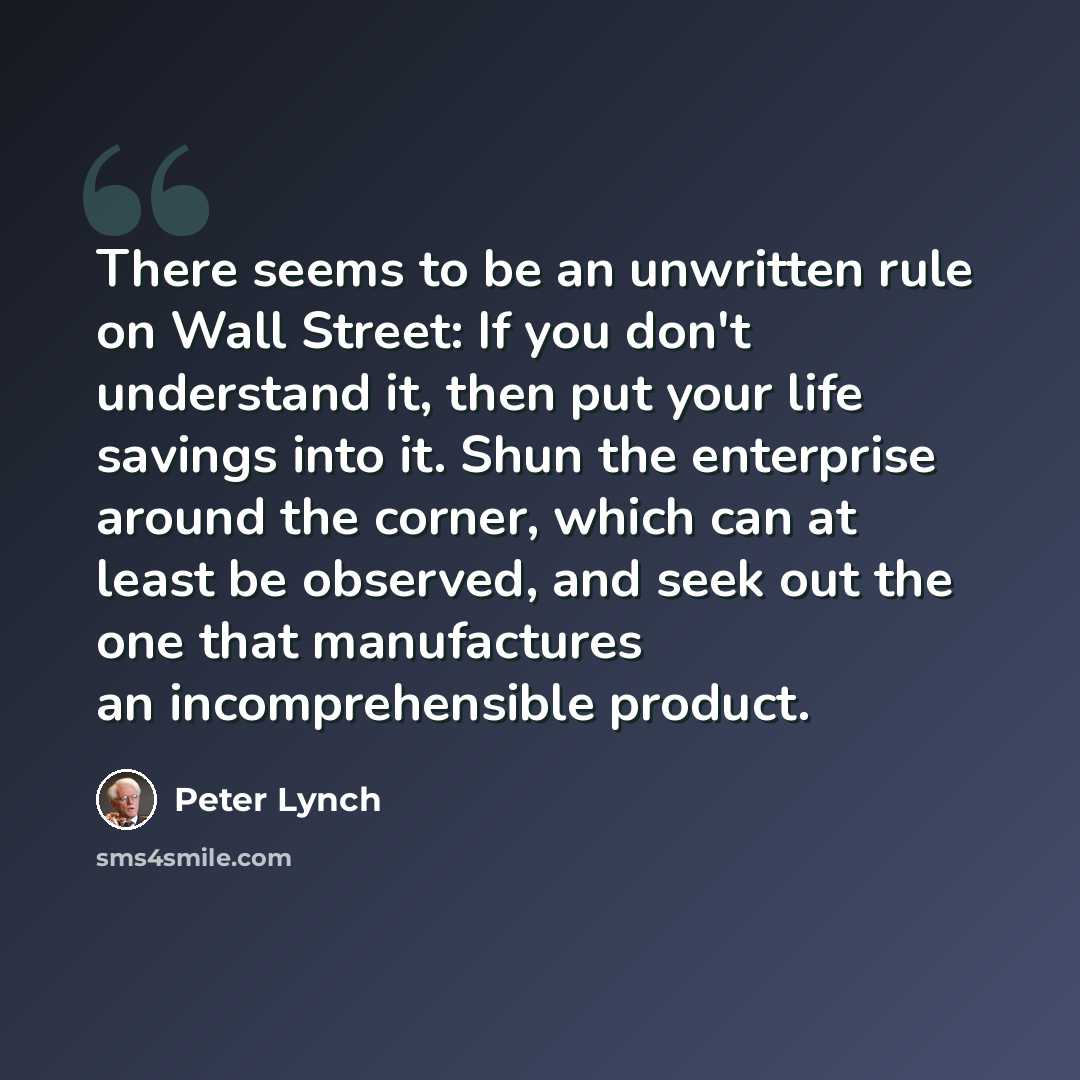 “There seems to be an unwritten rule on Wall Street: If you don't understand it, then put your life savings into it. Shun the enterprise around the corner, which can at least be observed, and seek out the one that manufactures an incomprehensible product.” quote by Peter Lynch
