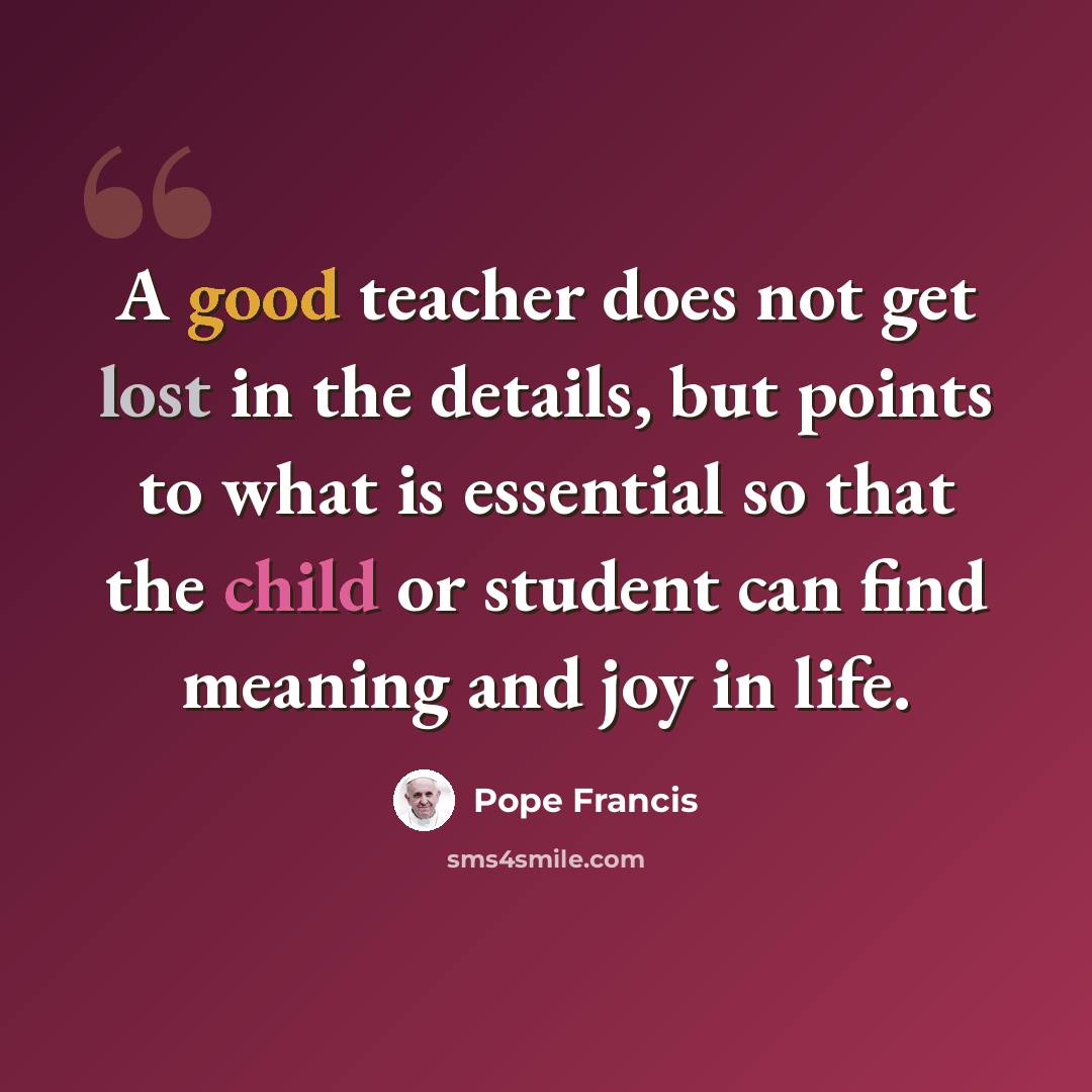 “A good teacher does not get lost in the details, but points to what is essential so that the child or student can find meaning and joy in life.” quote by Pope Francis