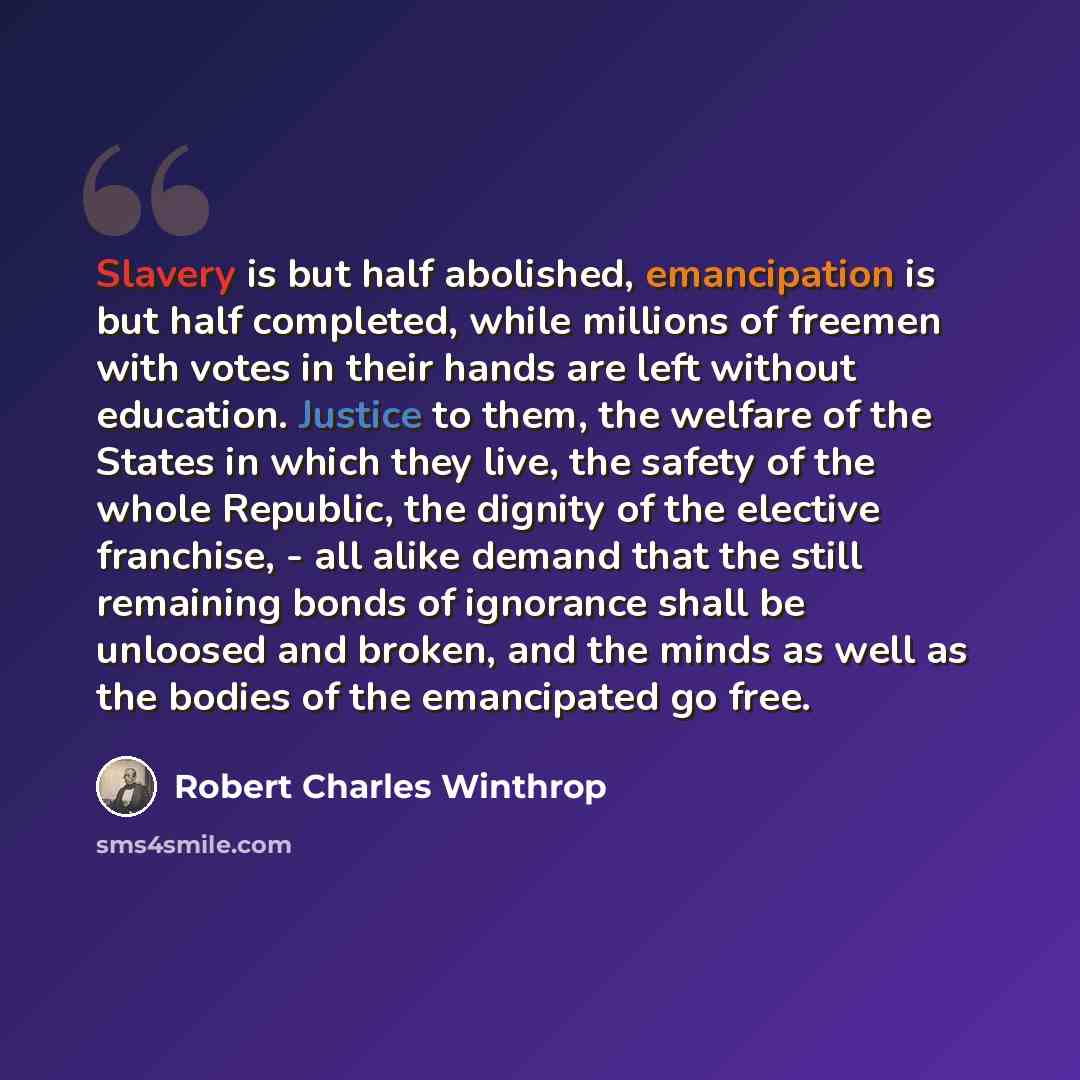 “Slavery is but half abolished, emancipation is but half completed, while millions of freemen with votes in their hands are left without education. Justice to them, the welfare of the States in which they live, the safety of the whole Republic, the dignity of the elective franchise, - all alike…” quote by Robert Charles Winthrop