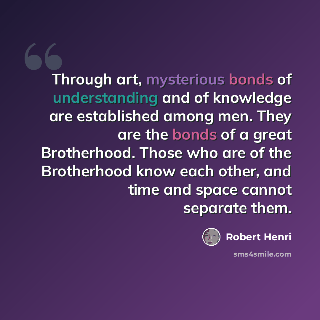 “Through art, mysterious bonds of understanding and of knowledge are established among men. They are the bonds of a great Brotherhood. Those who are of the Brotherhood know each other, and time and space cannot separate them.” quote by Robert Henri