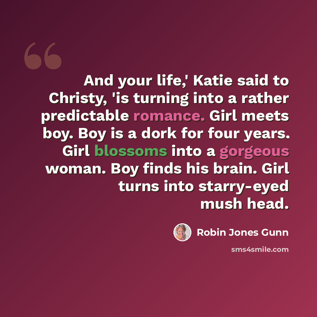 “And your life,' Katie said to Christy, 'is turning into a rather predictable romance. Girl meets boy. Boy is a dork for four years. Girl blossoms into a gorgeous woman. Boy finds his brain. Girl turns into starry-eyed mush head.” quote by Robin Jones Gunn