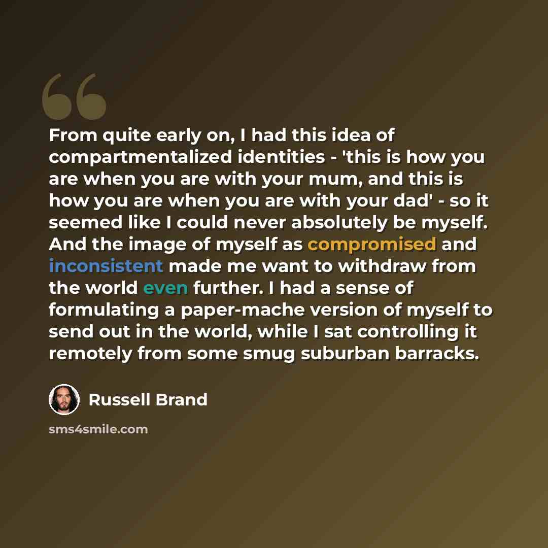 “From quite early on, I had this idea of compartmentalized identities - 'this is how you are when you are with your mum, and this is how you are when you are with your dad' - so it seemed like I could never absolutely be myself. And the image of myself as compromised and inconsistent made me want…” quote by Russell Brand