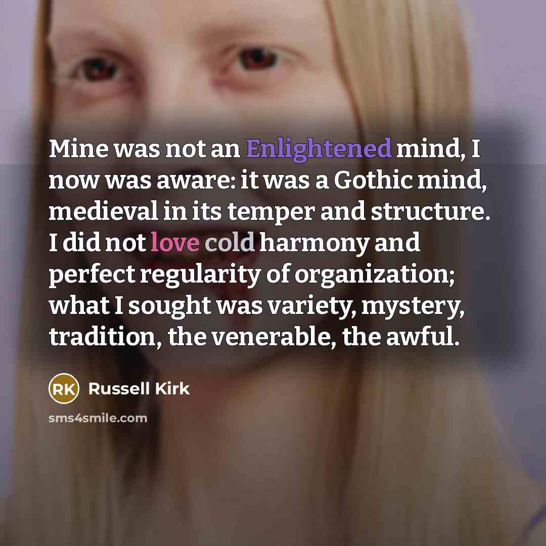“Mine was not an Enlightened mind, I now was aware: it was a Gothic mind, medieval in its temper and structure. I did not love cold harmony and perfect regularity of organization; what I sought was variety, mystery, tradition, the venerable, the awful.” quote by Russell Kirk