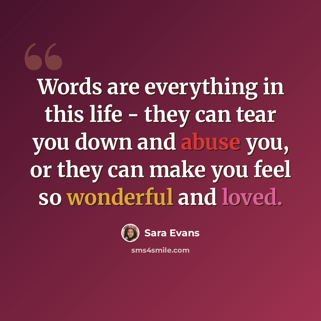 “Words are everything in this life - they can tear you down and abuse you, or they can make you feel so wonderful and loved.” quote by Sara Evans