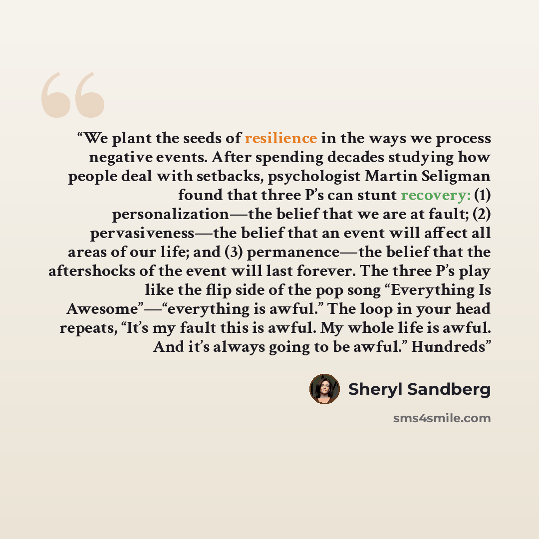 “We plant the seeds of resilience in the ways we process negative events. After spending decades studying how people deal with setbacks, psychologist Martin Seligman found that three P’s can stunt recovery: (1) personalization—the belief that we are at fault; (2) pervasiveness—the belief that an…” quote by Sheryl Sandberg