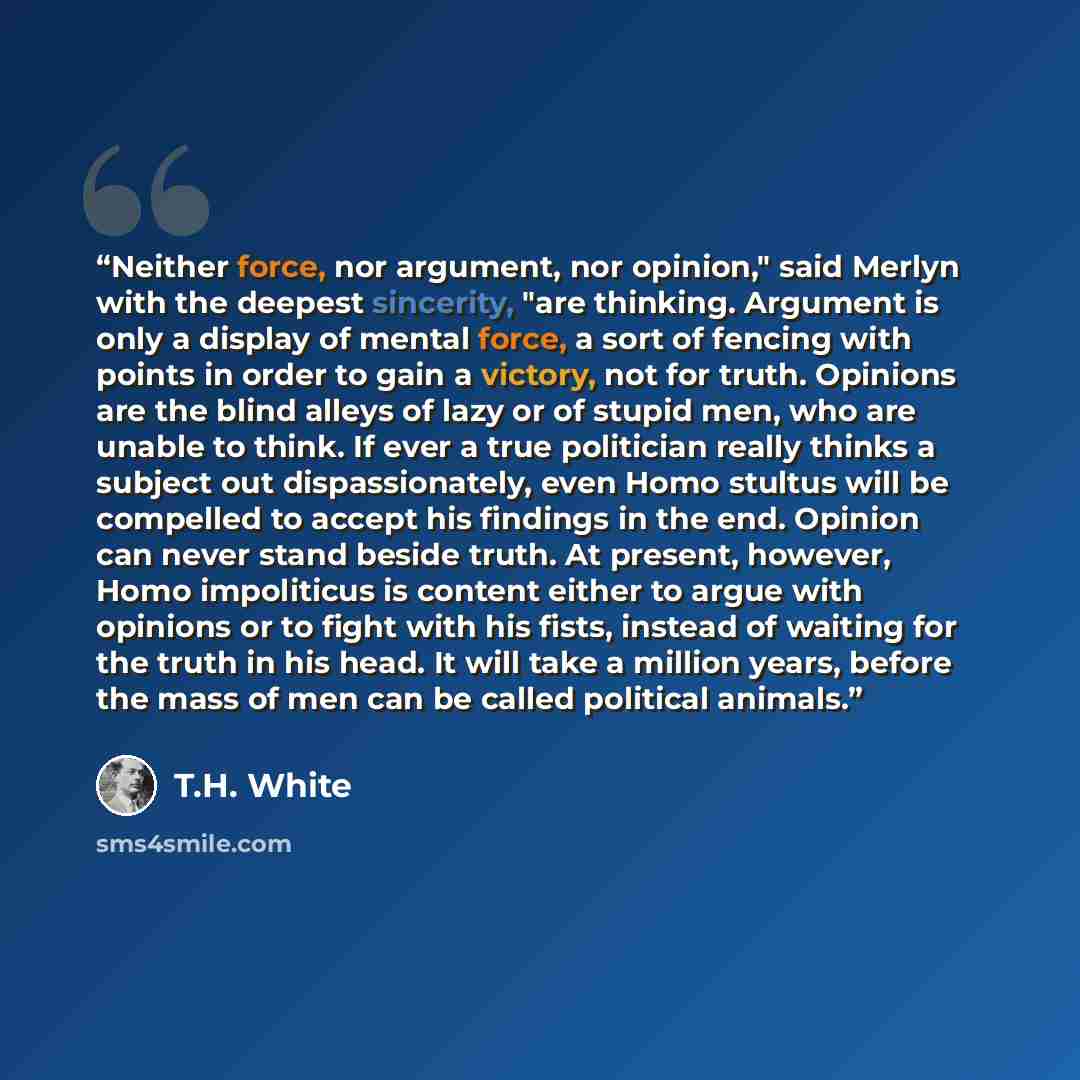 “Neither force, nor argument, nor opinion," said Merlyn with the deepest sincerity, "are thinking. Argument is only a display of mental force, a sort of fencing with points in order to gain a victory, not for truth. Opinions are the blind alleys of lazy or of stupid men, who are unable to think. If…” quote by T.H. White