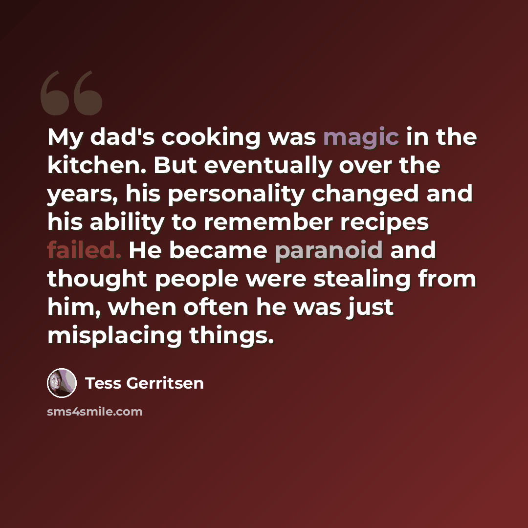 “My dad's cooking was magic in the kitchen. But eventually over the years, his personality changed and his ability to remember recipes failed. He became paranoid and thought people were stealing from him, when often he was just misplacing things.” quote by Tess Gerritsen