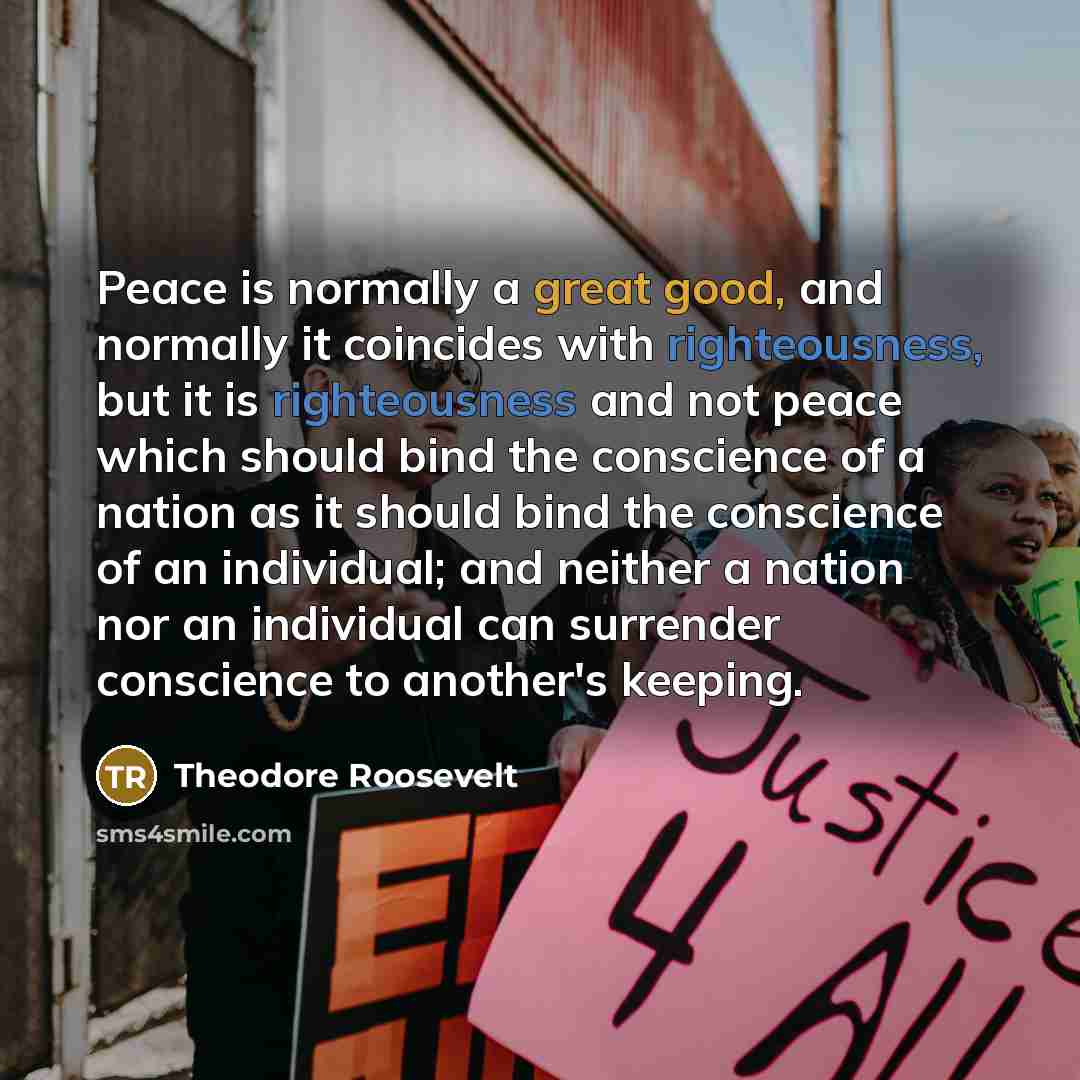 “Peace is normally a great good, and normally it coincides with righteousness, but it is righteousness and not peace which should bind the conscience of a nation as it should bind the conscience of an individual; and neither a nation nor an individual can surrender conscience to another's keeping.” quote by Theodore Roosevelt