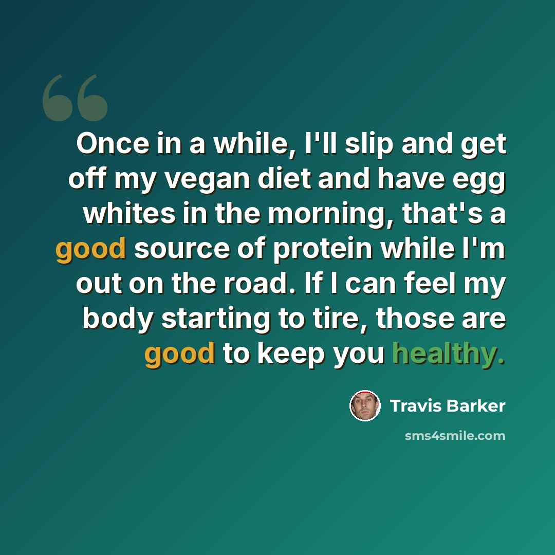“Once in a while, I'll slip and get off my vegan diet and have egg whites in the morning, that's a good source of protein while I'm out on the road. If I can feel my body starting to tire, those are good to keep you healthy.” quote by Travis Barker
