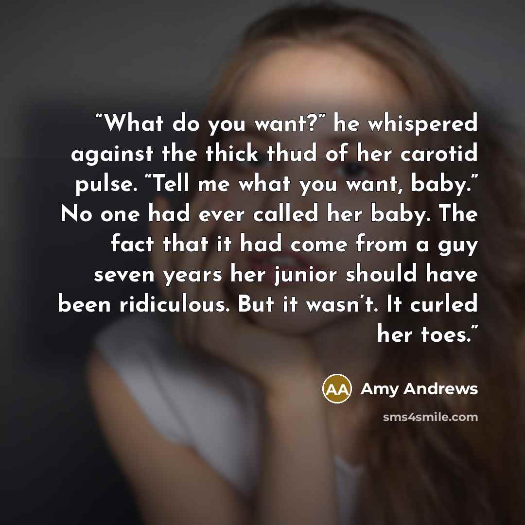 “What do you want?” he whispered against the thick thud of her carotid pulse. “Tell me what you want, baby.” No one had ever called her baby. The fact that it had come from a guy seven years her junior should have been ridiculous. But it wasn’t. It curled her toes.” quote by Amy Andrews