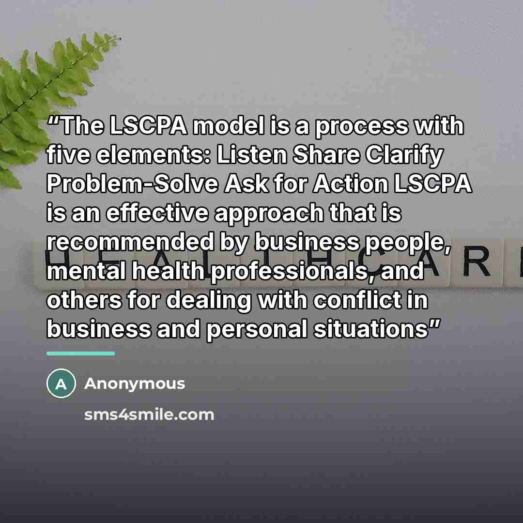 “The LSCPA model is a process with five elements: Listen Share Clarify Problem-Solve Ask for Action LSCPA is an effective approach that is recommended by business people, mental health professionals, and others for dealing with conflict in business and personal situations” quote by Anonymous