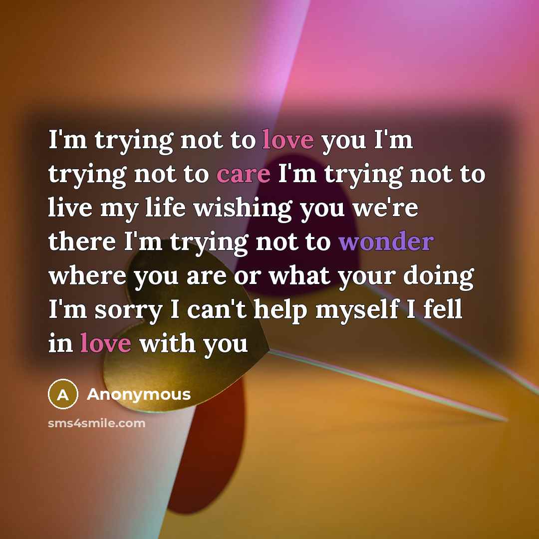 “I'm trying not to love you I'm trying not to care I'm trying not to live my life wishing you we're there I'm trying not to wonder where you are or what your doing I'm sorry I can't help myself I fell in love with you” quote by Anonymous