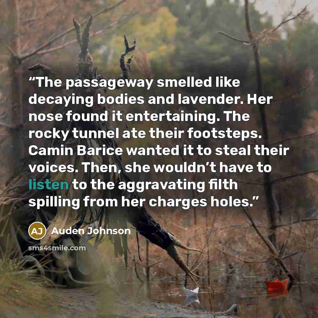 “The passageway smelled like decaying bodies and lavender. Her nose found it entertaining. The rocky tunnel ate their footsteps. Camin Barice wanted it to steal their voices. Then, she wouldn’t have to listen to the aggravating filth spilling from her charges holes.” quote by Auden Johnson