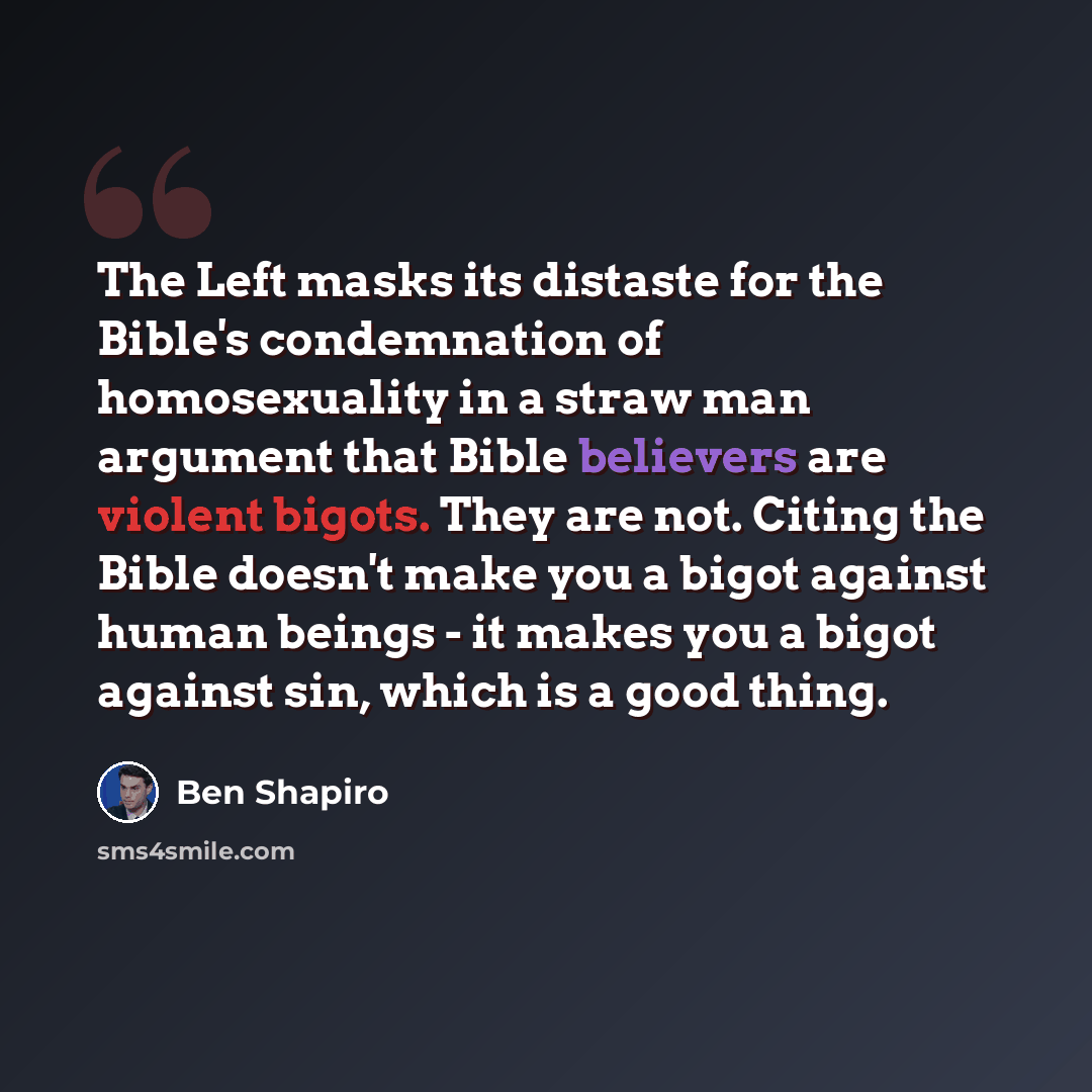 “The Left masks its distaste for the Bible's condemnation of homosexuality in a straw man argument that Bible believers are violent bigots. They are not. Citing the Bible doesn't make you a bigot against human beings - it makes you a bigot against sin, which is a good thing.” quote by Ben Shapiro