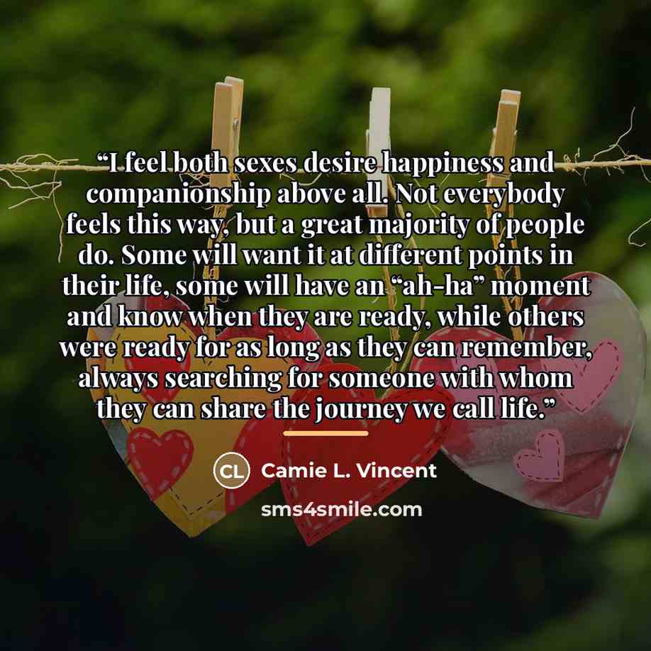 “I feel both sexes desire happiness and companionship above all. Not everybody feels this way, but a great majority of people do. Some will want it at different points in their life, some will have an “ah-ha” moment and know when they are ready, while others were ready for as long as they can…” quote by Camie L. Vincent