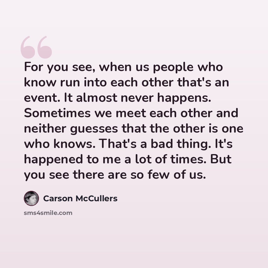 “For you see, when us people who know run into each other that's an event. It almost never happens. Sometimes we meet each other and neither guesses that the other is one who knows. That's a bad thing. It's happened to me a lot of times. But you see there are so few of us.” quote by Carson McCullers
