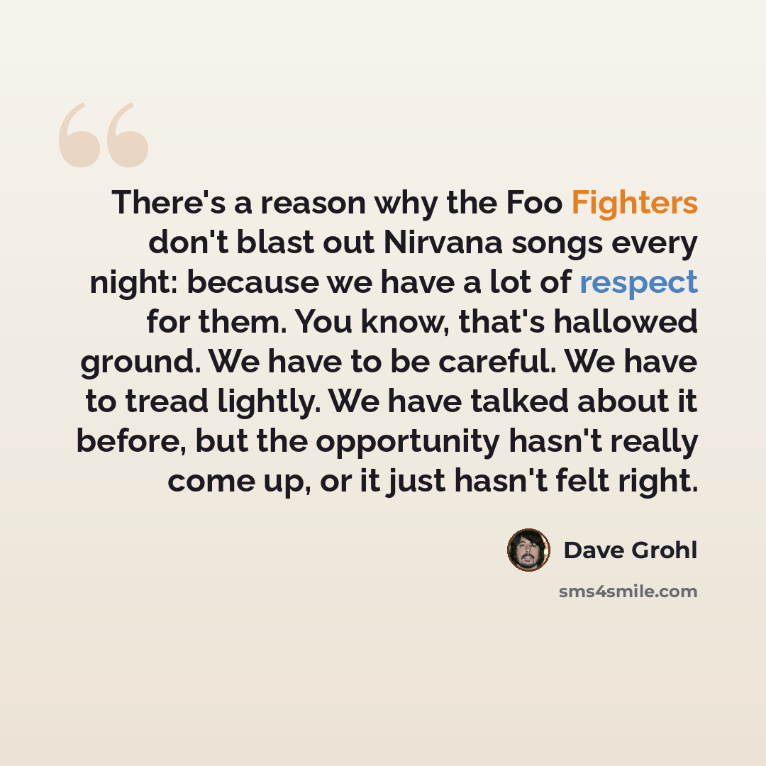 “There's a reason why the Foo Fighters don't blast out Nirvana songs every night: because we have a lot of respect for them. You know, that's hallowed ground. We have to be careful. We have to tread lightly. We have talked about it before, but the opportunity hasn't really come up, or it just…” quote by Dave Grohl