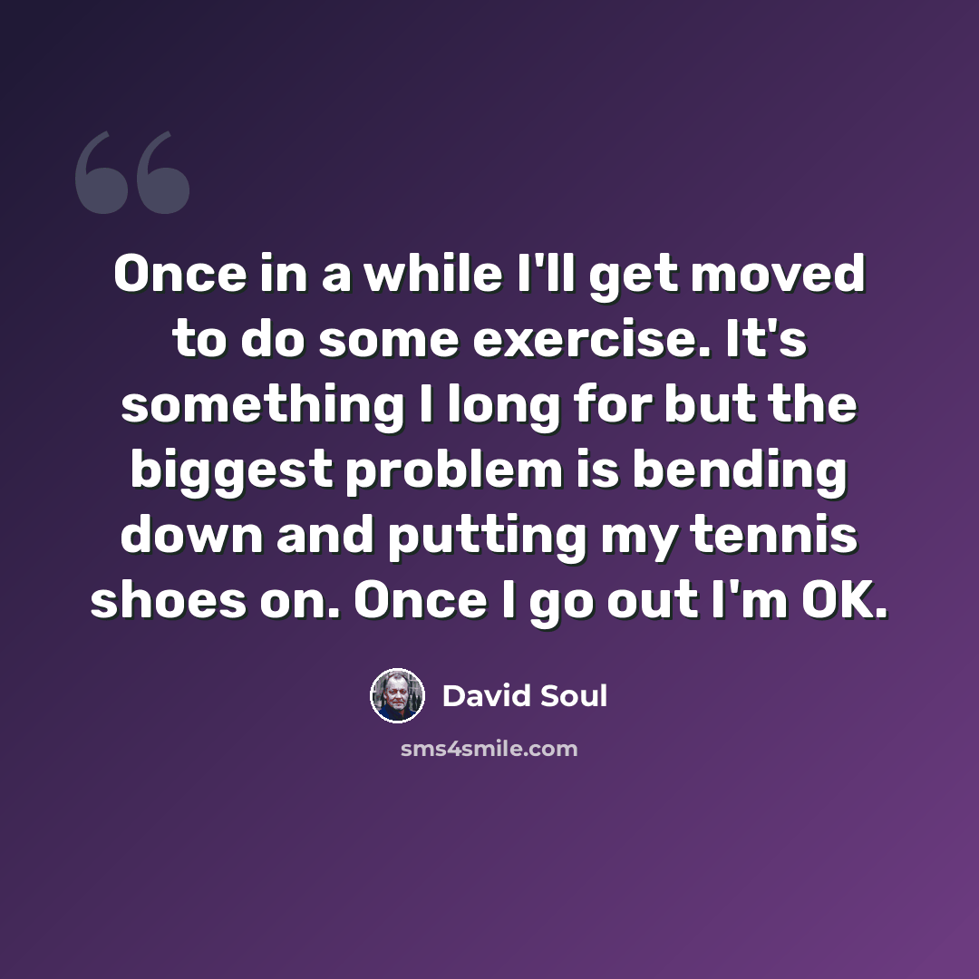 “Once in a while I'll get moved to do some exercise. It's something I long for but the biggest problem is bending down and putting my tennis shoes on. Once I go out I'm OK.” quote by David Soul