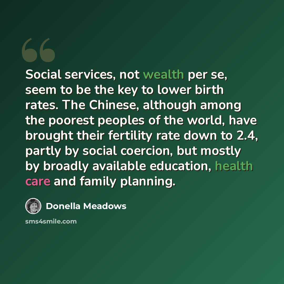 “Social services, not wealth per se, seem to be the key to lower birth rates. The Chinese, although among the poorest peoples of the world, have brought their fertility rate down to 2.4, partly by social coercion, but mostly by broadly available education, health care and family planning.” quote by Donella Meadows