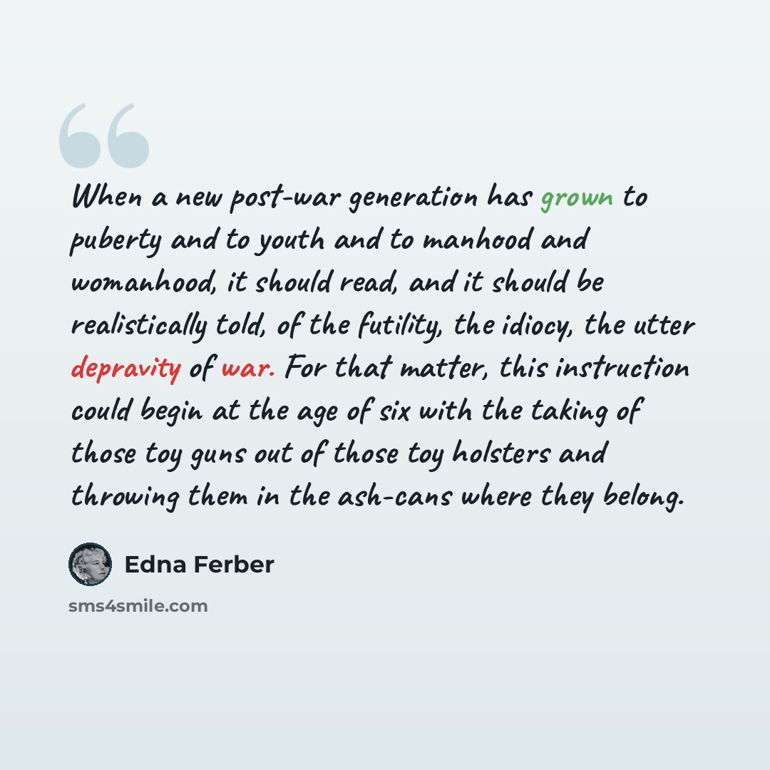 “When a new post-war generation has grown to puberty and to youth and to manhood and womanhood, it should read, and it should be realistically told, of the futility, the idiocy, the utter depravity of war. For that matter, this instruction could begin at the age of six with the taking of those toy…” quote by Edna Ferber