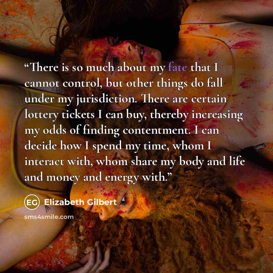 “There is so much about my fate that I cannot control, but other things do fall under my jurisdiction. There are certain lottery tickets I can buy, thereby increasing my odds of finding contentment. I can decide how I spend my time, whom I interact with, whom share my body and life and money and…” quote by Elizabeth Gilbert