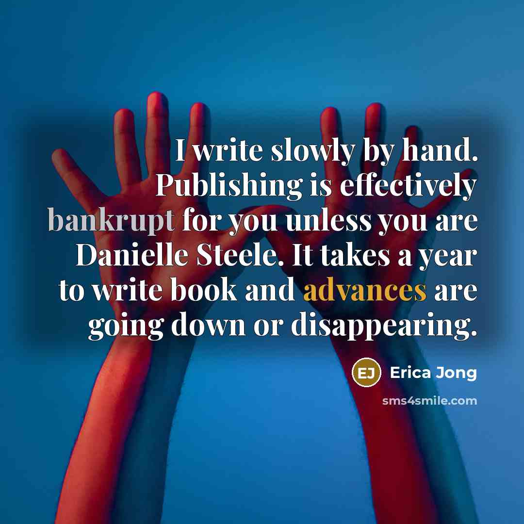 “I write slowly by hand. Publishing is effectively bankrupt for you unless you are Danielle Steele. It takes a year to write book and advances are going down or disappearing.” quote by Erica Jong