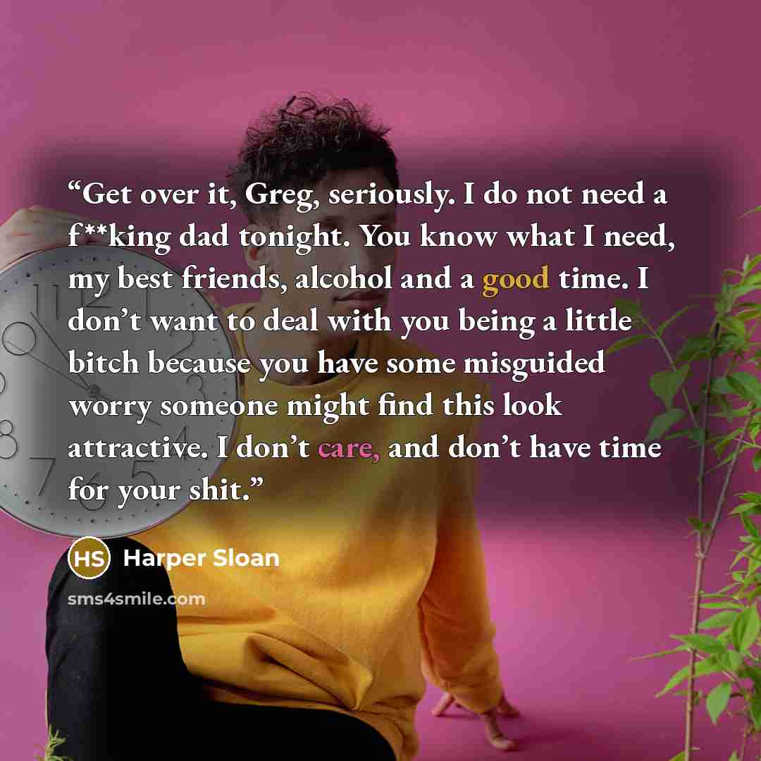 “Get over it, Greg, seriously. I do not need a f**king dad tonight. You know what I need, my best friends, alcohol and a good time. I don’t want to deal with you being a little bitch because you have some misguided worry someone might find this look attractive. I don’t care, and don’t have time for…” quote by Harper Sloan