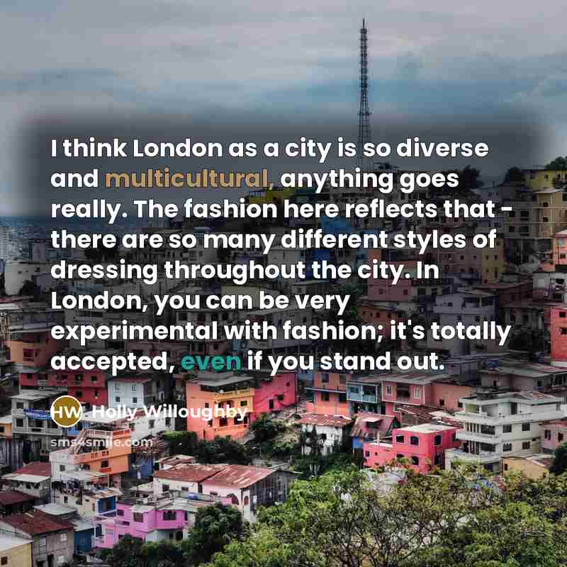 “I think London as a city is so diverse and multicultural, anything goes really. The fashion here reflects that - there are so many different styles of dressing throughout the city. In London, you can be very experimental with fashion; it's totally accepted, even if you stand out.” quote by Holly Willoughby