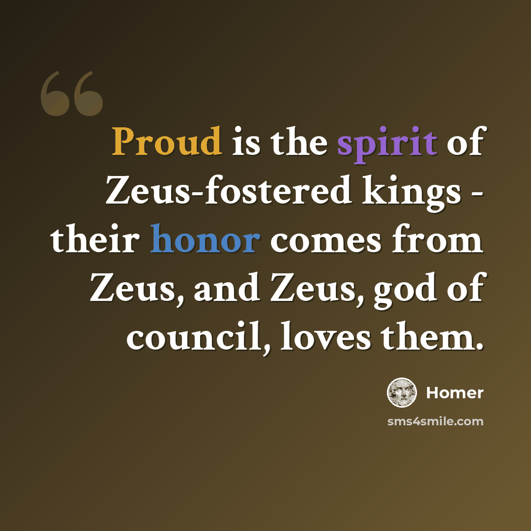 “Proud is the spirit of Zeus-fostered kings - their honor comes from Zeus, and Zeus, god of council, loves them.” quote by Homer