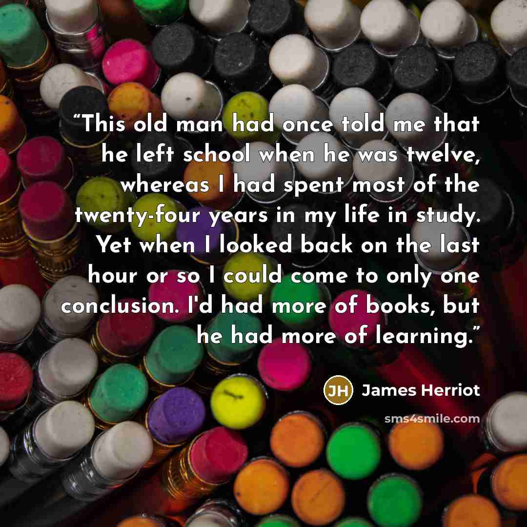 “This old man had once told me that he left school when he was twelve, whereas I had spent most of the twenty-four years in my life in study. Yet when I looked back on the last hour or so I could come to only one conclusion. I'd had more of books, but he had more of learning.” quote by James Herriot