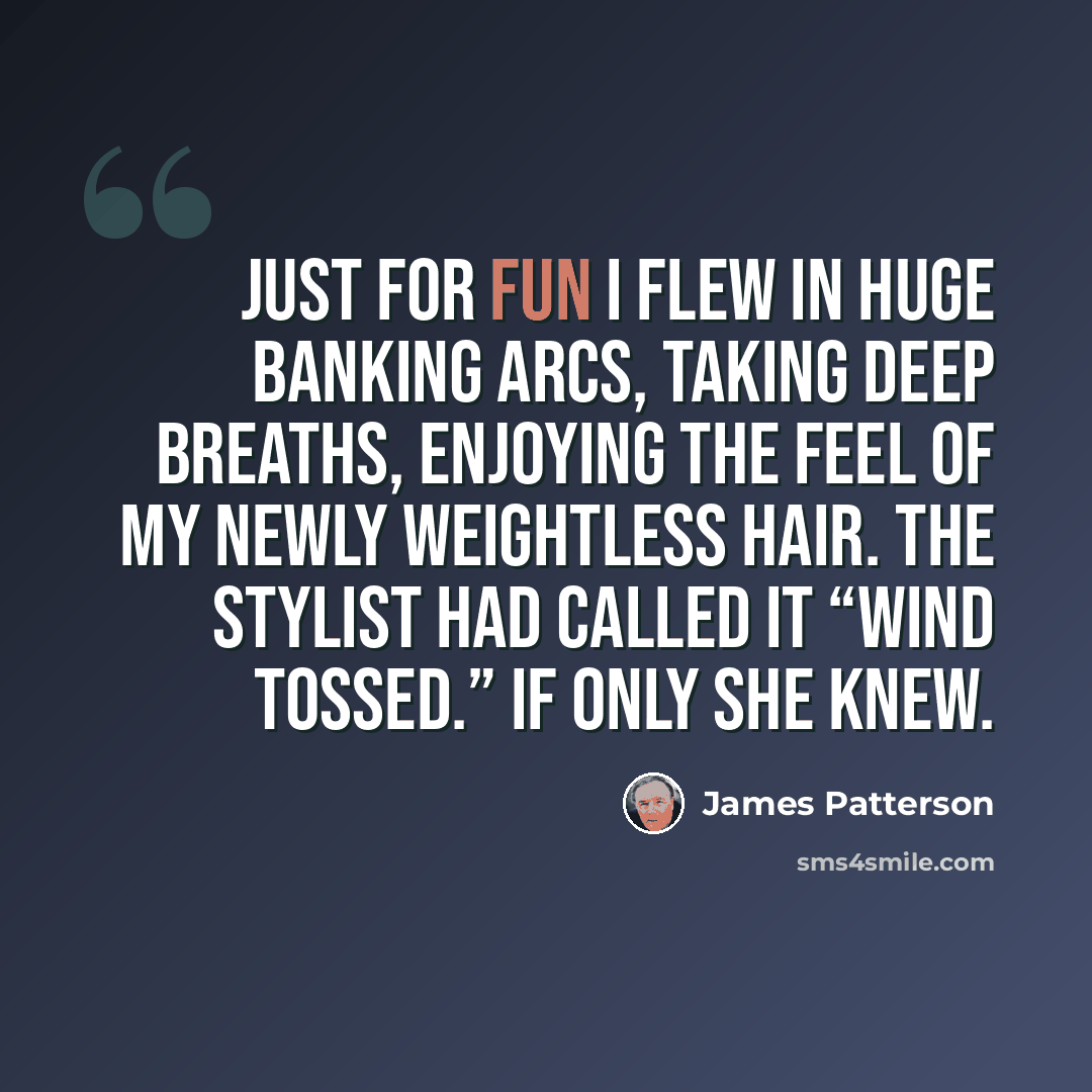“Just for fun I flew in huge banking arcs, taking deep breaths, enjoying the feel of my newly weightless hair. The stylist had called it “wind tossed.” If only she knew.” quote by James Patterson