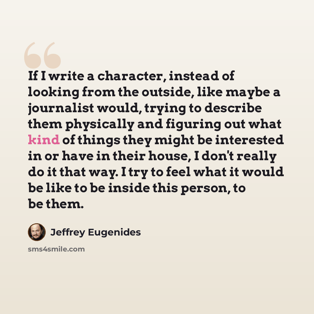 “If I write a character, instead of looking from the outside, like maybe a journalist would, trying to describe them physically and figuring out what kind of things they might be interested in or have in their house, I don't really do it that way. I try to feel what it would be like to be inside…” quote by Jeffrey Eugenides