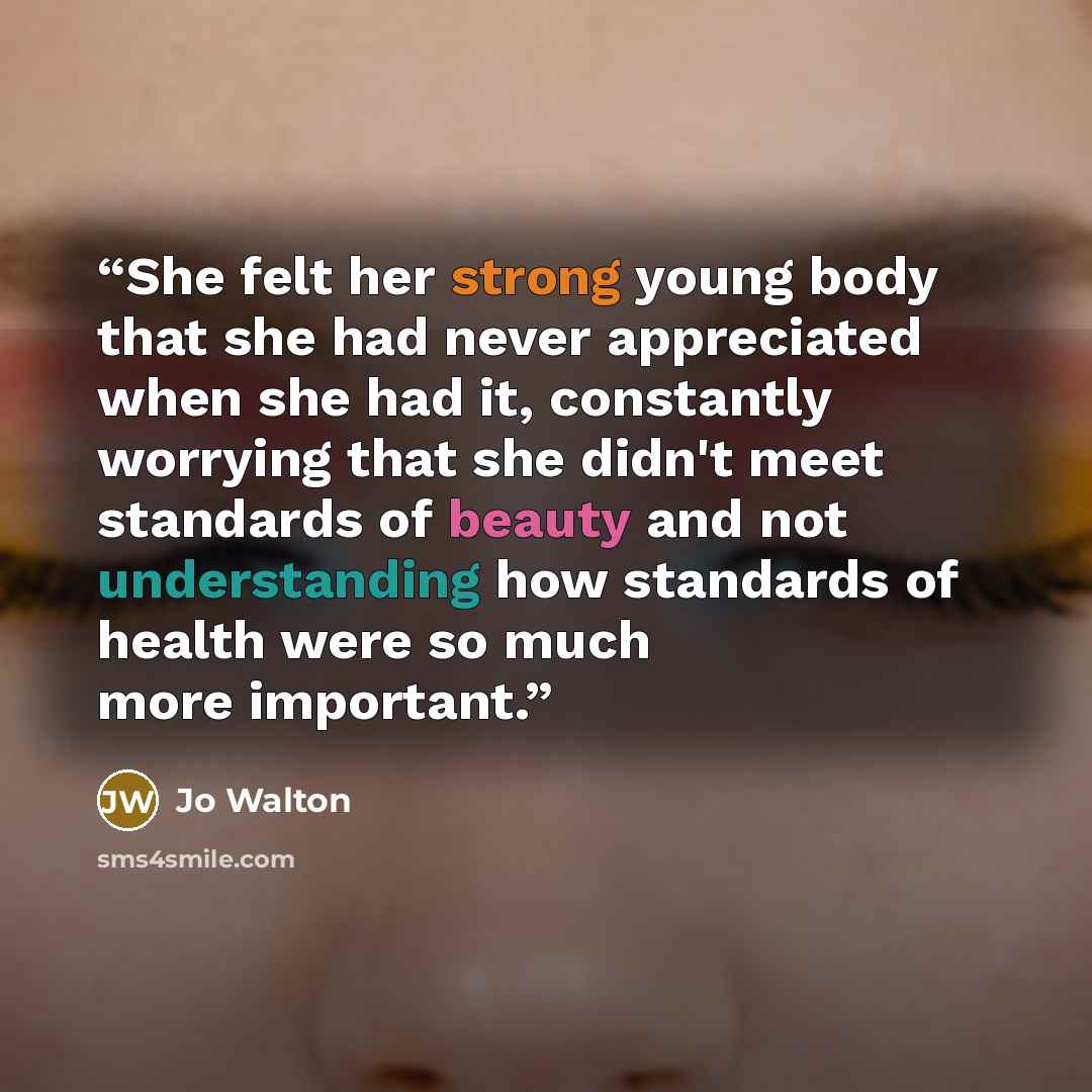 “She felt her strong young body that she had never appreciated when she had it, constantly worrying that she didn't meet standards of beauty and not understanding how standards of health were so much more important.” quote by Jo Walton