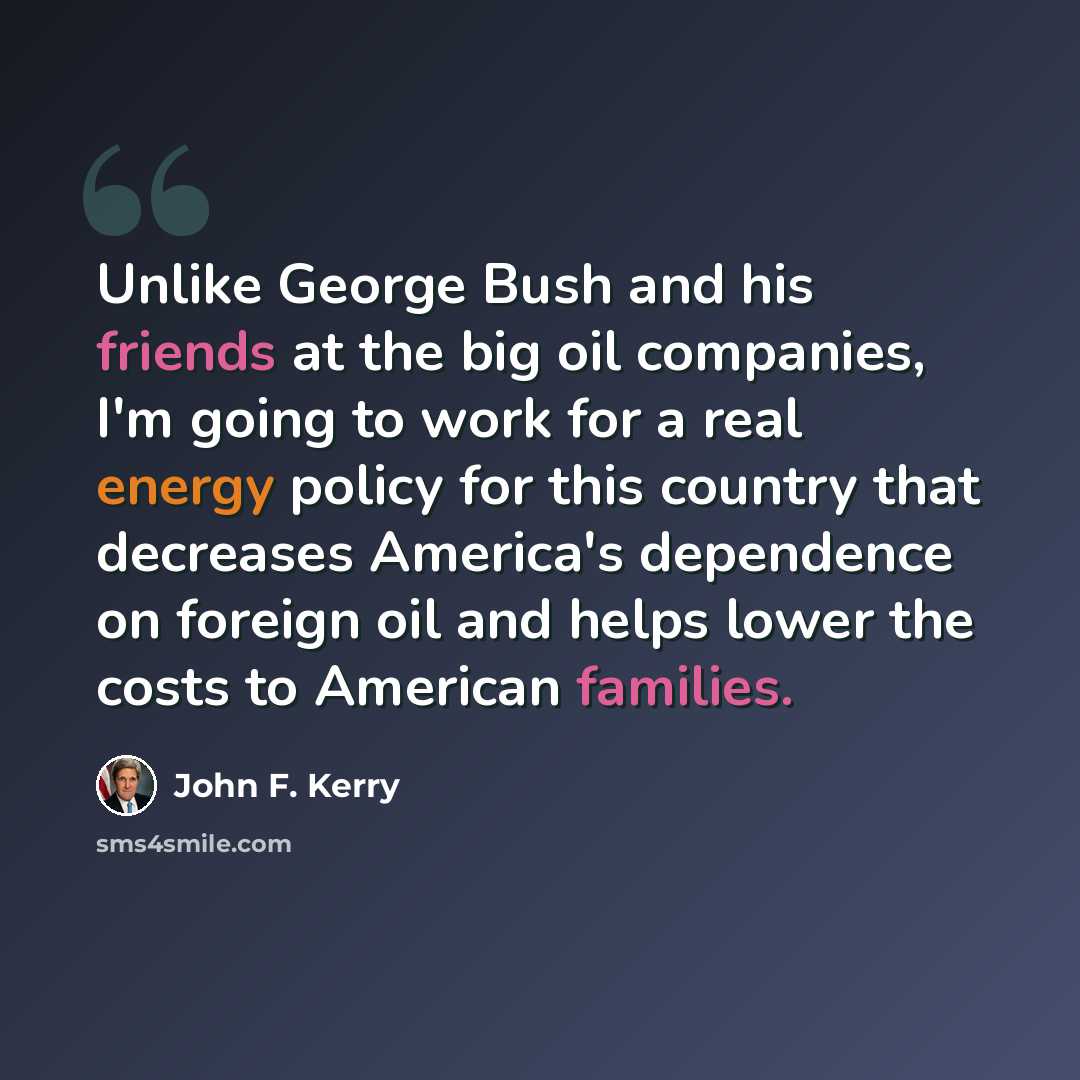 “Unlike George Bush and his friends at the big oil companies, I'm going to work for a real energy policy for this country that decreases America's dependence on foreign oil and helps lower the costs to American families.” quote by John F. Kerry