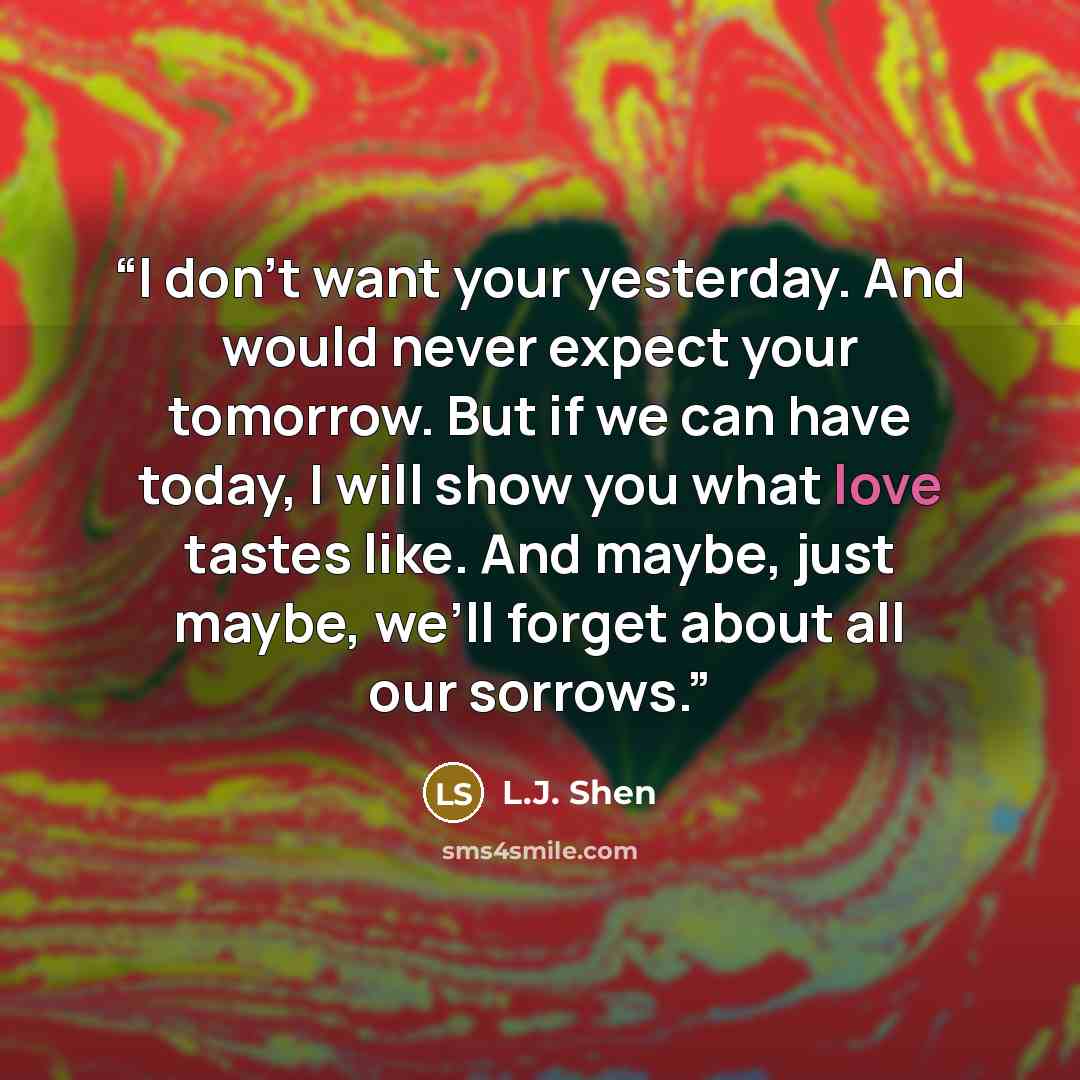 “I don’t want your yesterday. And would never expect your tomorrow. But if we can have today, I will show you what love tastes like. And maybe, just maybe, we’ll forget about all our sorrows.” quote by L.J. Shen