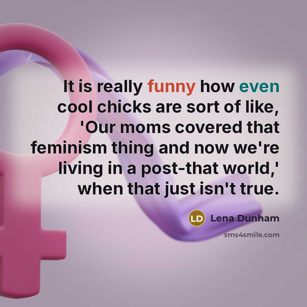 “It is really funny how even cool chicks are sort of like, 'Our moms covered that feminism thing and now we're living in a post-that world,' when that just isn't true.” quote by Lena Dunham