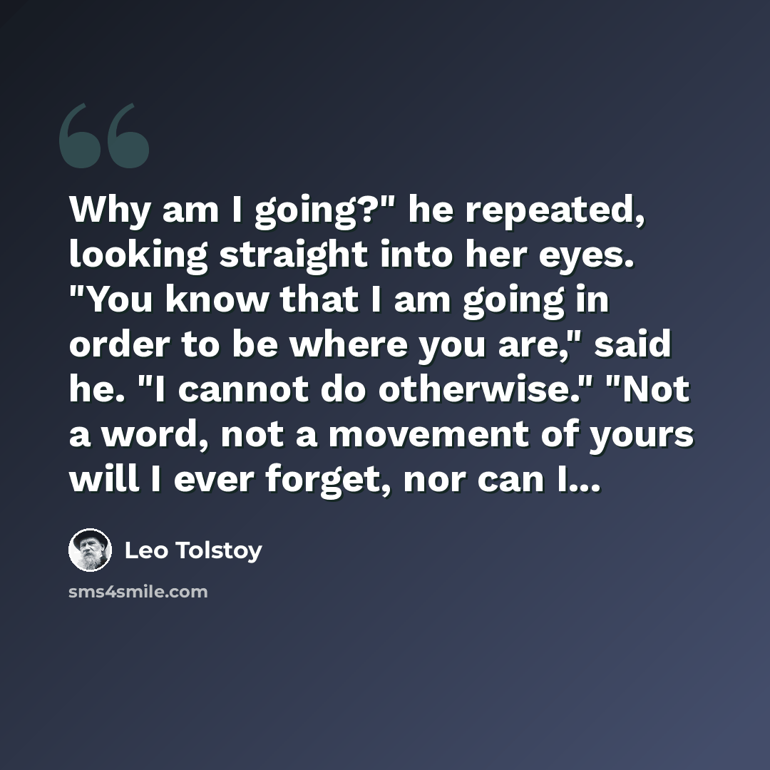 “Why am I going?" he repeated, looking straight into her eyes. "You know that I am going in order to be where you are," said he. "I cannot do otherwise." "Not a word, not a movement of yours will I ever forget, nor can I...” quote by Leo Tolstoy