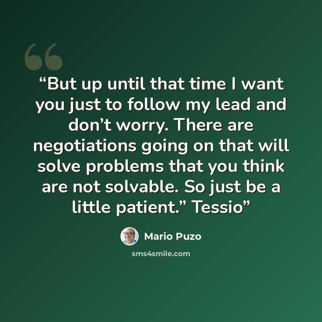 “But up until that time I want you just to follow my lead and don’t worry. There are negotiations going on that will solve problems that you think are not solvable. So just be a little patient.” Tessio” quote by Mario Puzo