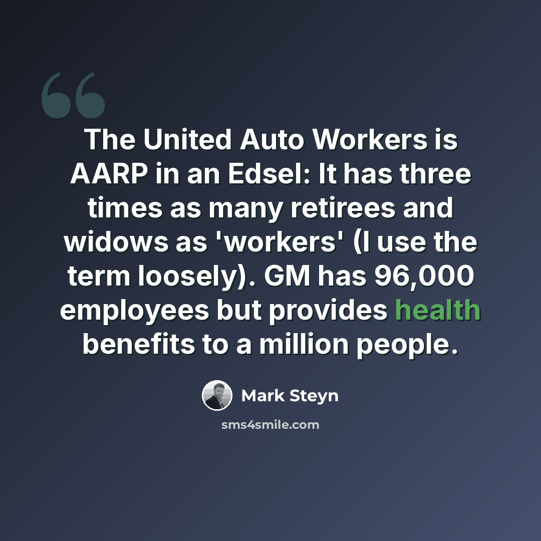 “The United Auto Workers is AARP in an Edsel: It has three times as many retirees and widows as 'workers' (I use the term loosely). GM has 96,000 employees but provides health benefits to a million people.” quote by Mark Steyn