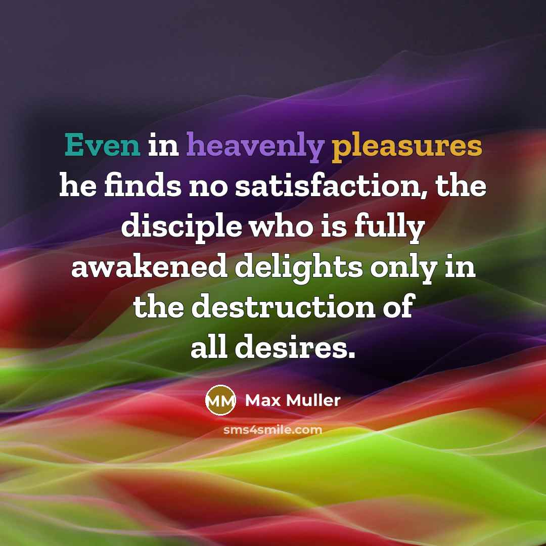 “Even in heavenly pleasures he finds no satisfaction, the disciple who is fully awakened delights only in the destruction of all desires.” quote by Max Muller