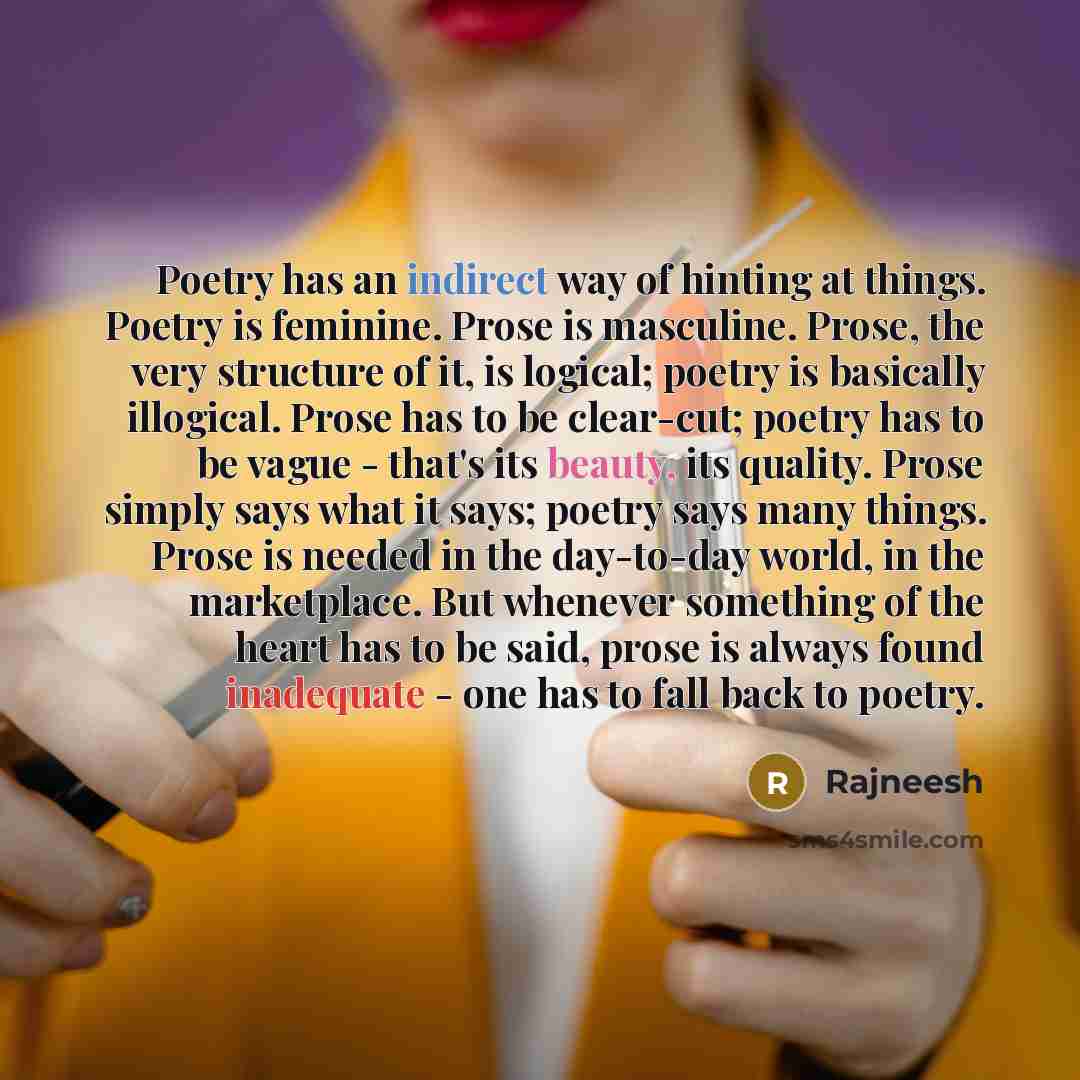 “Poetry has an indirect way of hinting at things. Poetry is feminine. Prose is masculine. Prose, the very structure of it, is logical; poetry is basically illogical. Prose has to be clear-cut; poetry has to be vague - that's its beauty, its quality. Prose simply says what it says; poetry says many…” quote by Rajneesh
