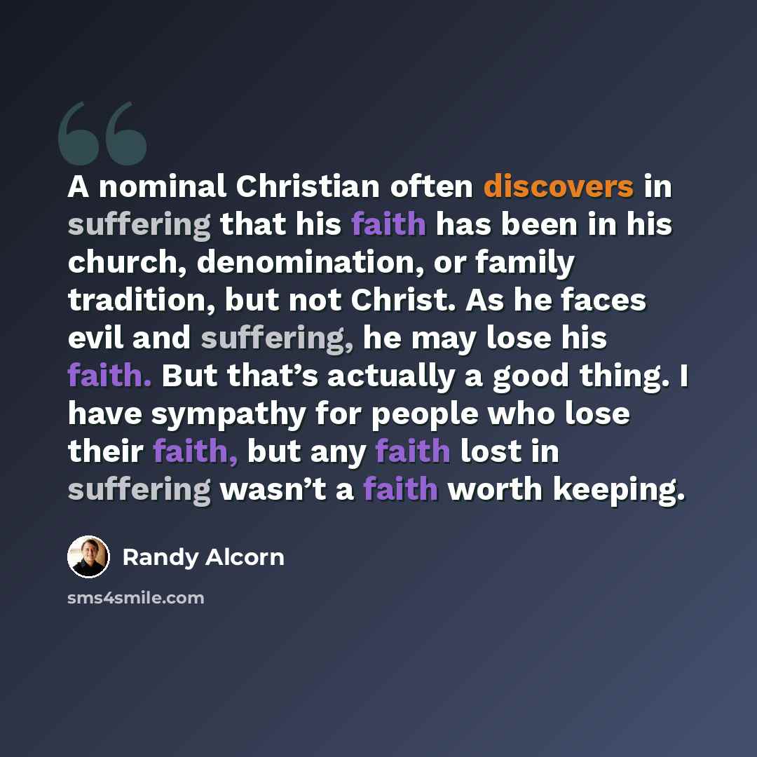 “A nominal Christian often discovers in suffering that his faith has been in his church, denomination, or family tradition, but not Christ. As he faces evil and suffering, he may lose his faith. But that’s actually a good thing. I have sympathy for people who lose their faith, but any faith lost in…” quote by Randy Alcorn