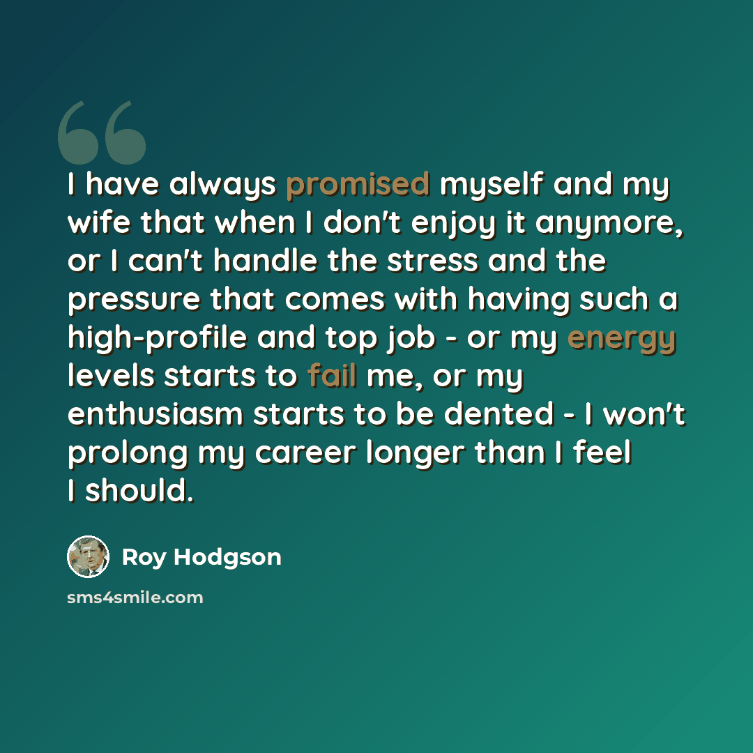 “I have always promised myself and my wife that when I don't enjoy it anymore, or I can't handle the stress and the pressure that comes with having such a high-profile and top job - or my energy levels starts to fail me, or my enthusiasm starts to be dented - I won't prolong my career longer than I…” quote by Roy Hodgson