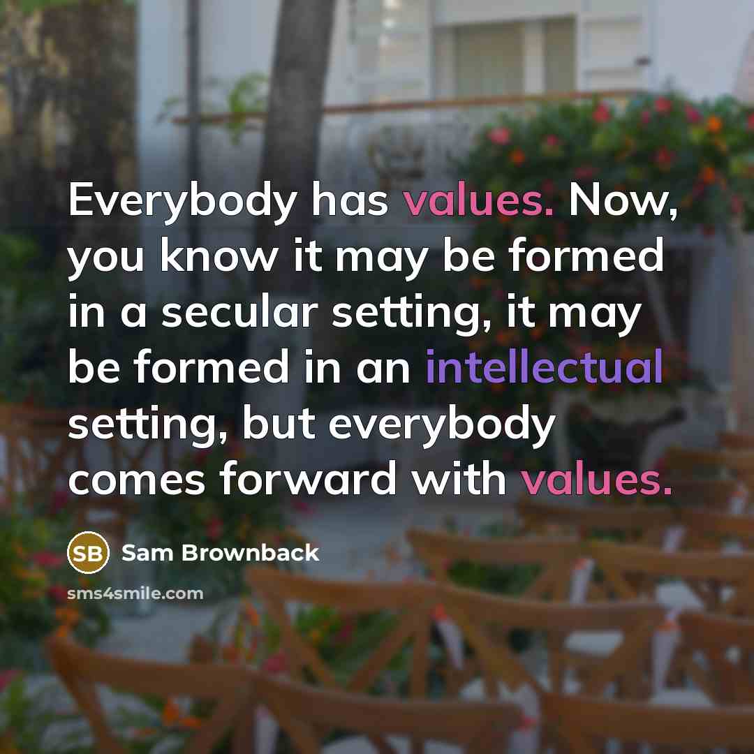 “Everybody has values. Now, you know it may be formed in a secular setting, it may be formed in an intellectual setting, but everybody comes forward with values.” quote by Sam Brownback