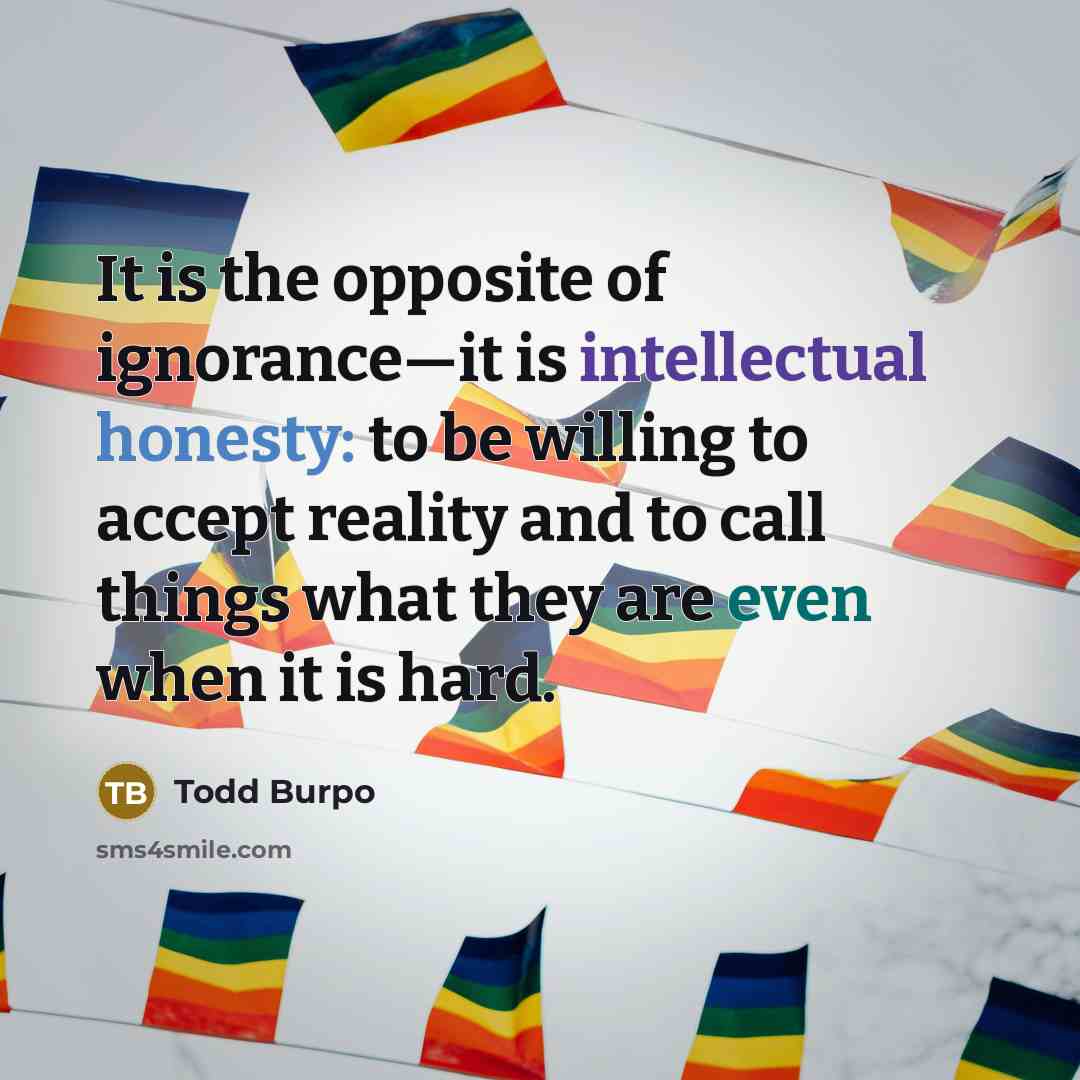 “It is the opposite of ignorance—it is intellectual honesty: to be willing to accept reality and to call things what they are even when it is hard.” quote by Todd Burpo