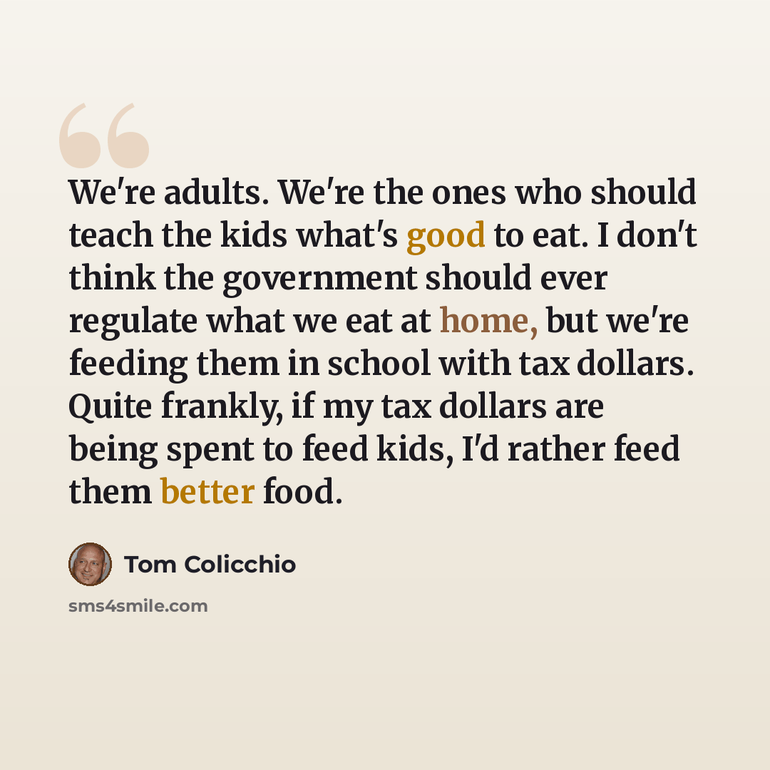 “We're adults. We're the ones who should teach the kids what's good to eat. I don't think the government should ever regulate what we eat at home, but we're feeding them in school with tax dollars. Quite frankly, if my tax dollars are being spent to feed kids, I'd rather feed them better food.” quote by Tom Colicchio