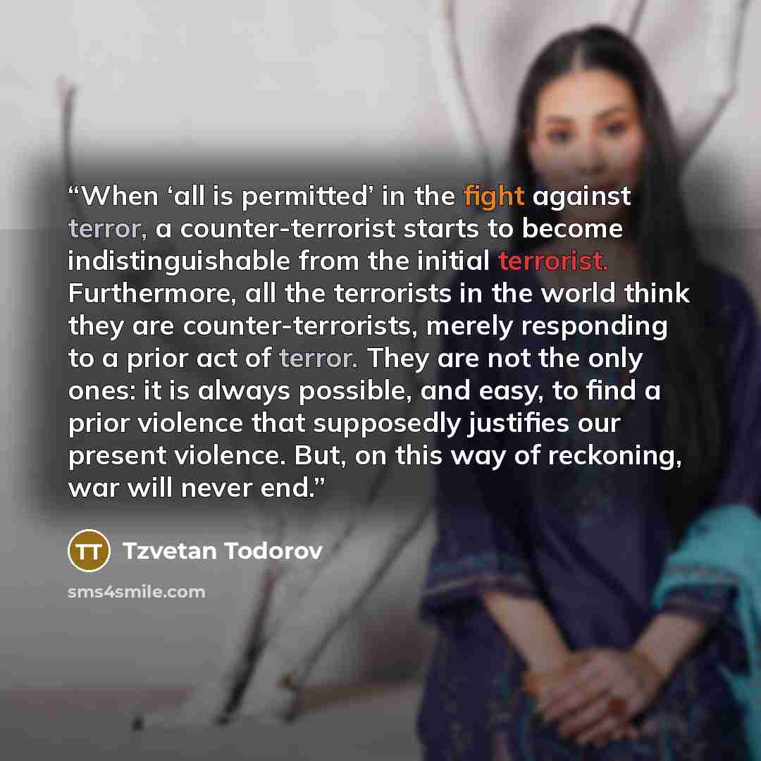 “When ‘all is permitted’ in the fight against terror, a counter-terrorist starts to become indistinguishable from the initial terrorist. Furthermore, all the terrorists in the world think they are counter-terrorists, merely responding to a prior act of terror. They are not the only ones: it is…” quote by Tzvetan Todorov